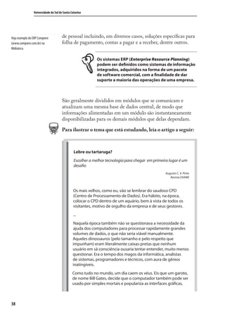 38
Universidade do Sul de Santa Catarina
de pessoal incluindo, em diversos casos, soluções especíﬁcas para
folha de pagamento, contas a pagar e a receber, dentre outros.
Os sistemas ERP (Enterprise Resource Planning)
podem ser definidos como sistemas de informação
integrados, adquiridos na forma de um pacote
de software comercial, com a finalidade de dar
suporte a maioria das operações de uma empresa.
São geralmente divididos em módulos que se comunicam e
atualizam uma mesma base de dados central, de modo que
informações alimentadas em um módulo são instantaneamente
disponibilizadas para os demais módulos que delas dependam.
Para ilustrar o tema que está estudando, leia o artigo a seguir:
Lebre ou tartaruga?
Escolher a melhor tecnologia para chegar em primeiro lugar é um
desafio
Augusto C. V. Pinto
Revista EXAME
Os mais velhos, como eu, vão se lembrar do saudoso CPD
(Centro de Processamento de Dados). Era hábito, na época,
colocar o CPD dentro de um aquário, bem à vista de todos os
visitantes, motivo de orgulho da empresa e de seus gestores.
...
Naquela época também não se questionava a necessidade da
ajuda dos computadores para processar rapidamente grandes
volumes de dados, o que não seria viável manualmente.
Aqueles dinossauros (pelo tamanho e pelo respeito que
impunham) eram literalmente caixas-pretas que nenhum
usuário em sã consciência ousaria tentar entender, muito menos
questionar. Era o tempo dos magos da informática, analistas
de sistemas, programadores e técnicos, com aura de gênios
inatingíveis.
Como tudo no mundo, um dia caem os véus. Eis que um garoto,
de nome Bill Gates, decide que o computador também pode ser
usado por simples mortais e populariza as interfaces gráficas,
Veja exemplo do ERP Compiere
(www.compiere.com.br) na
Midiateca
SIG.indb 38SIG.indb 38 5/3/2007 11:03:375/3/2007 11:03:37
 