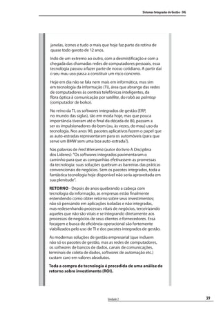 39
Sistemas Integrados de Gestão - SIG
Unidade 2
janelas, ícones e tudo o mais que hoje faz parte da rotina de
quase todo garoto de 12 anos.
Indo de um extremo ao outro, com a desmistificação e com a
chegada das chamadas redes de computadores pessoais, essa
tecnologia passou a fazer parte de nosso cotidiano. A partir daí
o seu mau uso passa a constituir um risco concreto.
Hoje em dia não se fala nem mais em informática, mas sim
em tecnologia da informação (TI), área que abrange das redes
de computadores às centrais telefônicas inteligentes, da
fibra óptica à comunicação por satélite, do robô ao palmtop
(computador de bolso).
No reino da TI, os softwares integrados de gestão (ERP,
no mundo das siglas), tão em moda hoje, mas que pouca
importância tiveram até o final da década de 80, passam a
ser os impulsionadores do bom (ou, às vezes, do mau) uso da
tecnologia. Nos anos 90, pacotes aplicativos fazem o papel que
as auto-estradas representaram para os automóveis (para que
serve um BMW sem uma boa auto-estrada?).
Nas palavras de Fred Wiersema (autor do livro A Disciplina
dos Líderes): “Os softwares integrados pavimentaram o
caminho para que as companhias efetivassem as promessas
da tecnologia: suas soluções quebram as barreiras das práticas
convencionais de negócios. Sem os pacotes integrados, toda a
fantástica tecnologia hoje disponível não seria aproveitada em
sua plenitude”.
RETORNO - Depois de anos quebrando a cabeça com
tecnologia da informação, as empresas estão finalmente
entendendo como obter retorno sobre seus investimentos;
não só pensando em aplicações isoladas e não integradas,
mas redesenhando processos vitais de negócios, terceirizando
aqueles que não são vitais e se integrando diretamente aos
processos de negócios de seus clientes e fornecedores. Essa
focagem e busca de eficiência operacional são fortemente
viabilizados pelo uso de TI e dos pacotes integrados de gestão.
As modernas soluções de gestão empresarial (que incluem
não só os pacotes de gestão, mas as redes de computadores,
os softwares de bancos de dados, canais de comunicações,
terminais de coleta de dados, softwares de automação etc.)
custam caro em valores absolutos.
Toda a compra de tecnologia é precedida de uma análise de
retorno sobre investimento (ROI).
SIG.indb 39SIG.indb 39 5/3/2007 11:03:375/3/2007 11:03:37
 