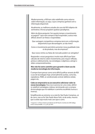 40
Universidade do Sul de Santa Catarina
Modernamente, o ROI tem sido redefinido como retorno
sobre informação, ou seja, o que a empresa ganhará com a
informação disponível.
Atualmente, os melhores estudos de caso de ROI (objetos de
seminários e livros) propõem quebrar paradigmas.
Além da óbvia pergunta “em quanto tempo o investimento
se pagará?” (que nem sempre é fácil responder), outras mais
difíceis devem ser feitas e respondidas:
Que vantagem competitiva a empresa terá com a informação
disponível (e que desvantagem, se não tiver)?
Como o investimento permitirá aumentar nossa qualidade (não
só do produto, mas da empresa)?
Que novos nichos ou fatias de mercado podem ser atingidos?
Responder a essas perguntas é muito mais difícil que fazer
cálculos de retorno sobre investimento, pois requer reflexão,
prévia e coletivamente, nas estratégias e objetivos a atingir e
obter comprometimentos.
Mas não há outro caminho para garantir o bom uso da
moderna tecnologia da informação.
É sempre bom pensar como seria difícil justificar através de ROI
o uso de tecnologias hoje universalmente aceitas, como fax,
copiadoras, PABX, ar-condicionado central, telefone celular,
pagers etc.
Cabe ao empresário ou ao executivo adicionar valor às
novas tecnologias. Para isso é preciso ter uma visão, definir
(e redefinir) estratégias e táticas, terminando com a compra
da tecnologia que irá viabilizar o caminho escolhido (nunca o
inverso).
Simplificando ao extremo: se a rota for São Paulo-Campinas, vá
de carro, mas se for São Paulo-Nova York, vá de avião, mesmo
que o avião seja muito mais caro que o carro.
* Augusto C. V. Pinto é diretor-presidente da SAP Brasil e membro do CIM College.
Fonte: revista EXAME, n.12, p.39, jul.1997.
SIG.indb 40SIG.indb 40 5/3/2007 11:03:375/3/2007 11:03:37
 