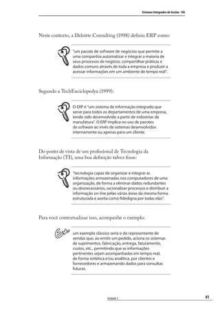 41
Sistemas Integrados de Gestão - SIG
Unidade 2
Neste contexto, a Deloitte Consulting (1998) deﬁniu ERP como:
“um pacote de software de negócios que permite a
uma companhia automatizar e integrar a maioria de
seus processos de negócio, compartilhar práticas e
dados comuns através de toda a empresa e produzir a
acessar informações em um ambiente de tempo real”.
Segundo a TechEnciclopedya (1999):
O ERP é “um sistema de informação integrado que
serve para todos os departamentos de uma empresa,
tendo sido desenvolvido a partir de indústrias de
manufatura”. O ERP implica no uso de pacotes
de software ao invés de sistemas desenvolvidos
internamente ou apenas para um cliente.
Do ponto de vista de um proﬁssional de Tecnologia da
Informação (TI), uma boa deﬁnição talvez fosse:
“tecnologia capaz de organizar e integrar as
informações armazenadas nos computadores de uma
organização, de forma a eliminar dados redundantes
ou desnecessários, racionalizar processos e distribuir a
informação on-line pelas várias áreas da mesma forma
estruturada e aceita como fidedigna por todas elas”.
Para você contextualizar isso, acompanhe o exemplo:
um exemplo clássico seria o do representante de
vendas que, ao emitir um pedido, aciona os sistemas
de suprimentos, fabricação, entrega, faturamento,
custos, etc., permitindo que as informações
pertinentes sejam acompanhadas em tempo real,
de forma sintética e/ou analítica, por clientes e
fornecedores e armazenando dados para consultas
futuras.
SIG.indb 41SIG.indb 41 5/3/2007 11:03:385/3/2007 11:03:38
 
