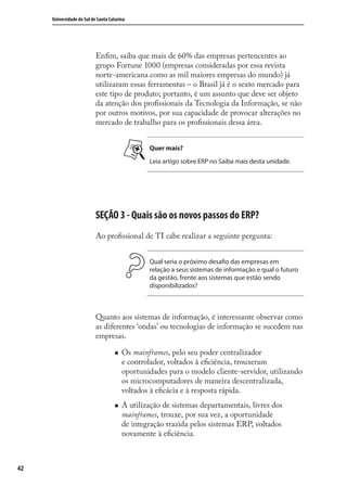 42
Universidade do Sul de Santa Catarina
Enﬁm, saiba que mais de 60% das empresas pertencentes ao
grupo Fortune 1000 (empresas consideradas por essa revista
norte-americana como as mil maiores empresas do mundo) já
utilizaram essas ferramentas – o Brasil já é o sexto mercado para
este tipo de produto; portanto, é um assunto que deve ser objeto
da atenção dos proﬁssionais da Tecnologia da Informação, se não
por outros motivos, por sua capacidade de provocar alterações no
mercado de trabalho para os proﬁssionais dessa área.
Quer mais?
Leia artigo sobre ERP no Saiba mais desta unidade.
SEÇÃO 3 - Quais são os novos passos do ERP?
Ao proﬁssional de TI cabe realizar a seguinte pergunta:
Qual seria o próximo desafio das empresas em
relação a seus sistemas de informação e qual o futuro
da gestão, frente aos sistemas que estão sendo
disponibilizados?
Quanto aos sistemas de informação, é interessante observar como
as diferentes ‘ondas’ ou tecnologias de informação se sucedem nas
empresas.
Os mainframes, pelo seu poder centralizador
e controlador, voltados à eﬁciência, trouxeram
oportunidades para o modelo cliente-servidor, utilizando
os microcomputadores de maneira descentralizada,
voltados à eﬁcácia e à resposta rápida.
A utilização de sistemas departamentais, livres dos
mainframes, trouxe, por sua vez, a oportunidade
de integração trazida pelos sistemas ERP, voltados
novamente à eﬁciência.
SIG.indb 42SIG.indb 42 5/3/2007 11:03:385/3/2007 11:03:38
 