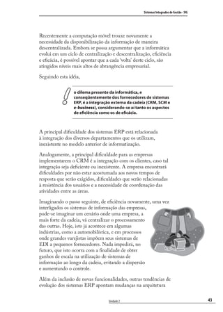 43
Sistemas Integrados de Gestão - SIG
Unidade 2
Recentemente a computação móvel trouxe novamente a
necessidade da disponibilização da informação de maneira
descentralizada. Embora se possa argumentar que a informática
evolui em um ciclo de centralização e descentralização, eﬁciência
e eﬁcácia, é possível apontar que a cada ‘volta’ deste ciclo, são
atingidos níveis mais altos de abrangência empresarial.
Seguindo esta idéia,
o dilema presente da informática, e
conseqüentemente dos fornecedores de sistemas
ERP, é a integração externa da cadeia (CRM, SCM e
e-business), considerando-se aí tanto os aspectos
de eficiência como os de eficácia.
A principal diﬁculdade dos sistemas ERP está relacionada
à integração dos diversos departamentos que os utilizam,
inexistente no modelo anterior de informatização.
Analogamente, a principal diﬁculdade para as empresas
implementarem o CRM é a integração com os clientes, caso tal
integração seja deﬁciente ou inexistente. A empresa encontrará
diﬁculdades por não estar acostumada aos novos tempos de
resposta que serão exigidos, diﬁculdades que serão relacionadas
à resistência dos usuários e a necessidade de coordenação das
atividades entre as áreas.
Imaginando o passo seguinte, de eﬁciência novamente, uma vez
interligados os sistemas de informação das empresas,
pode-se imaginar um cenário onde uma empresa, a
mais forte da cadeia, vá centralizar o processamento
das outras. Hoje, isto já acontece em algumas
indústrias, como a automobilística, e em processos
onde grandes varejistas impõem seus sistemas de
EDI a pequenos fornecedores. Nada impedirá, no
futuro, que isto ocorra com a ﬁnalidade de obter
ganhos de escala na utilização de sistemas de
informação ao longo da cadeia, evitando a dispersão
e aumentando o controle.
Além da inclusão de novas funcionalidades, outras tendências de
evolução dos sistemas ERP apontam mudanças na arquitetura
SIG.indb 43SIG.indb 43 5/3/2007 11:03:385/3/2007 11:03:38
 