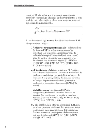 44
Universidade do Sul de Santa Catarina
e no conteúdo dos aplicativos. Algumas dessas mudanças
encontram-se em estágio adiantado de desenvolvimento e já estão
sendo incorporadas por fornecedores mais avançados, enquanto
que outras são mais incipientes.
Quais são as tendências para os ERP?
As tendências mais signiﬁcativas de evolução dos sistemas ERP
são apresentadas a seguir:
Aplicativos para segmentos verticais - os fornecedores
de sistemas ERP estão desenvolvendo soluções
especíﬁcas para os diversos segmentos verticais da
indústria (aeroespacial, automobilístico entre outros)
a ﬁm de facilitar a implantação e aumentar o grau
de aderência dos sistemas ao negócio (CARUSO &
JOHNSON, 1999; CARUSO, 1999a, JETLY, 1999;
STOODER, 1999a).
Active Businnes Modeling - os sistemas ERP estão se
tornando mais ﬂexíveis com a inclusão de ferramentas de
modelamento dinâmico que possibilitam o desenho de
processos de negócio apoiados pelo sistema e permitem
a alteração de parâmetros do sistema por meio de
modiﬁcações nos modelos de processo (CARUSO,
1999b).
Data Warehousing - os sistemas ERP estão
incorporando ferramentas analíticas, baseadas em
soluções data warehousing, para apoiar a tomada de
decisões gerenciais (CARUSO & JOHNSON, 1999;
JETLY, 1999; GEIGER, 1999).
Componentização a estrutura dos sistemas ERP, está
evoluindo para uma arquitetura de componentes, o que
teoricamente reduz a complexidade de implantação e
facilita a interação e a interoperabilidade com outros
sistemas de informação (CARUSO & JOHNSON,
1999; JETLY, 1999).
a)
b)
c)
d)
SIG.indb 44SIG.indb 44 5/3/2007 11:03:385/3/2007 11:03:38
 