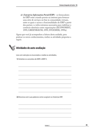 45
Sistemas Integrados de Gestão - SIG
Unidade 2
Enterprise Information Portal (EIP) - os fornecedores
de ERP estão criando portais na internet para fornecer
uma série de serviços on-line às comunidades virtuais,
entre os quais o acesso a funcionalidades do ERP a partir
dos portais e a infra-estrutura necessária para viabilizar o
comércio eletrônico entre organizações (ECONOMIST,
1999; GREENBAUM, 1999; STOODER, 1999a).
Agora que você já acompanhou a leitura desta unidade, para
praticar os novos conhecimentos, realize as atividades propostas a
seguir.
Atividades de auto-avaliação
Leia com atenção os enunciados e realize as atividades.
1) Sintetize os conceitos de MRP e MRP II.
2) Descreva com suas palavras como surgiram os Sistemas ERP.
e)
SIG.indb 45SIG.indb 45 5/3/2007 11:03:385/3/2007 11:03:38
 