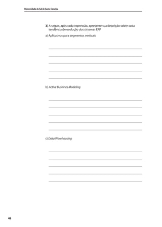 46
Universidade do Sul de Santa Catarina
3) A seguir, após cada expressão, apresente sua descrição sobre cada
tendência de evolução dos sistemas ERP.
a) Aplicativos para segmentos verticais
b) Active Businnes Modeling
c) Data Warehousing
SIG.indb 46SIG.indb 46 5/3/2007 11:03:385/3/2007 11:03:38
 