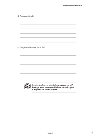 47
Sistemas Integrados de Gestão - SIG
Unidade 2
d) Componentização
e) Enterprise Information Portal (EIP)
Realize também as atividades propostas no AVA.
Interaja com a sua comunidade de aprendizagem
e amplie o seu ponto de vista.
SIG.indb 47SIG.indb 47 5/3/2007 11:03:395/3/2007 11:03:39
 