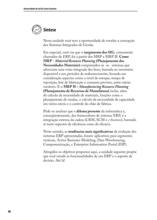 48
Universidade do Sul de Santa Catarina
Síntese
Nesta unidade você teve a oportunidade de estudar a concepção
dos Sistemas Integrados de Gestão.
Em especial, você viu que o surgimento dos SIG, comumente
chamados de ERP, foi a partir dos MRP e MRP II. Como
MRP - Material Resource Planning (Planejamento das
Necessidades Materiais) compreendeu-se os sistemas que
ofereciam uma visão integrada dos bens, baseada no inventário
disponível e nos períodos de reabastecimento, levando em
consideração aspectos como o nível de estoque, tempo de
reposição, lote de fabricação e consumo previsto, entre outras
variáveis. E o MRP II – Manufacturing Resource Planning
(Planejamento de Recursos de Manufatura) inclui, além
do cálculo da necessidade de materiais, funções como o
planejamento de vendas, o cálculo da necessidade de capacidade
em vários níveis e o controle do chão de fábrica.
Pôde-se analisar que o dilema presente da informática e,
conseqüentemente, dos fornecedores de sistemas ERP, é a
integração externa da cadeia (CRM, SCM e e-business), havendo
aí tanto aspectos de eﬁciência como de eﬁcácia.
Neste sentido, as tendências mais signiﬁcativas de evolução dos
sistemas ERP apresentadas, foram: aplicativos para segmentos
verticais, Active Businnes Modeling, Data Warehousing,
Componentização, e Enterprise Information Portal (EIP).
Atingidos os objetivos propostos aqui, a unidade seguinte propõe
que você estude as funcionalidades de um ERP e o suporte de
decisão. Até lá!
SIG.indb 48SIG.indb 48 5/3/2007 11:03:395/3/2007 11:03:39
 