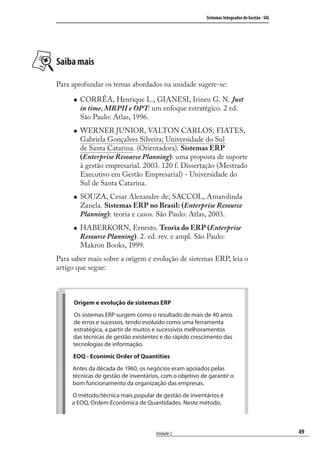 49
Sistemas Integrados de Gestão - SIG
Unidade 2
Saiba mais
Para aprofundar os temas abordados na unidade sugere-se:
CORRÊA, Henrique L., GIANESI, Irineu G. N. Just
in time, MRPII e OPT: um enfoque estratégico. 2 ed.
São Paulo: Atlas, 1996.
WERNER JUNIOR, VALTON CARLOS; FIATES,
Gabriela Gonçalves Silveira; Universidade do Sul
de Santa Catarina. (Orientadora). Sistemas ERP
(Enterprise Resource Planning): uma proposta de suporte
à gestão empresarial. 2003. 120 f. Dissertação (Mestrado
Executivo em Gestão Empresarial) - Universidade do
Sul de Santa Catarina.
SOUZA, Cesar Alexandre de; SACCOL, Amarolinda
Zanela. Sistemas ERP no Brasil: (Enterprise Resource
Planning): teoria e casos. São Paulo: Atlas, 2003.
HABERKORN, Ernesto. Teoria do ERP (Enterprise
Resource Planning). 2. ed. rev. e ampl. São Paulo:
Makron Books, 1999.
Para saber mais sobre a origem e evolução de sistemas ERP, leia o
artigo que segue:
Origem e evolução de sistemas ERP
Os sistemas ERP surgem como o resultado de mais de 40 anos
de erros e sucessos, tendo evoluído como uma ferramenta
estratégica, a partir de muitos e sucessivos melhoramentos
das técnicas de gestão existentes e do rápido crescimento das
tecnologias de informação.
EOQ - Econimic Order of Quantities
Antes da década de 1960, os negócios eram apoiados pelas
técnicas de gestão de inventários, com o objetivo de garantir o
bom funcionamento da organização das empresas.
O método/técnica mais popular de gestão de inventários é
a EOQ, Ordem Econômica de Quantidades. Neste método,
SIG.indb 49SIG.indb 49 5/3/2007 11:03:395/3/2007 11:03:39
 