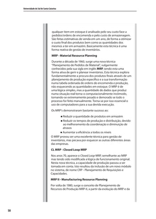 50
Universidade do Sul de Santa Catarina
qualquer item em estoque é analisado pelo seu custo face a
pedidos/ordens de encomenda e pelo custo de armazenagem.
São feitas estimativas de venda em um ano, de forma a otimizar
o custo final dos produtos bem como as quantidades dos
mesmos a ter em armazém. Basicamente esta técnica é uma
forma reativa de gestão de inventários.
MRP - Material Resource Planning
Durante a década de 1960, surge uma nova técnica
“Planejamento de Pedidos de Material”, vulgarmente
conhecidos pela sua sigla em inglês MRP, sendo esta uma
forma ativa de gerir e planear inventários. Esta técnica explora
fundamentalmente a procura dos produtos finais através de um
planejamento de produção específico e a sua transformação
numa tabela ordenada de ordens de encomenda e produção,
não esquecendo as quantidades em estoque. O MRP é de
uma lógica simples, mas a quantidade de dados que produz
numa situação real torna-o computacionalmente incômodo,
tornando-se extremamente pesado e demorado se todo o
processo for feito manualmente. Torna-se por isso essencial o
uso de computadores para a sua devida execução.
Os MRP’s demonstraram bastante sucesso ao:
Reduzir a quantidade de produtos em armazém
Reduzir os tempos de produção e distribuição, devido
ao melhoramento da coordenação e diminuição de
atrasos
Aumentar a eficiência a todos os níveis
O MRP provou ser uma excelente técnica para gestão de
inventários, mas pecava por esquecer as outras diferentes áreas
das empresas.
CL MRP - Closed Loop MRP
Nos anos 70, aparece o Closed Loop MRP, semelhante ao MRP
mas tendo sido modificada a lógica de funcionamento original.
Nesta nova técnica, a capacidade de produção passou a ser
tomada em conta. Isto resultou da inclusão de um novo módulo
no sistema, de nome CRP - Planejamento de Requisições e
Capacidades.
MRP II - Manufacturing Resource Planning
Por volta de 1980, surge o conceito de Planejamento de
Recursos de Produção MRP-II, a partir da evolução do MRP e da
SIG.indb 50SIG.indb 50 5/3/2007 11:03:395/3/2007 11:03:39
 