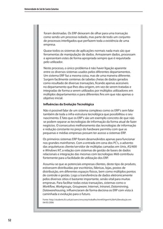 52
Universidade do Sul de Santa Catarina
foram destinadas. Os ERP deixaram de olhar para uma transação
como sendo um processo isolado, mas parte de todo um conjunto
de processos interligados que perfazem toda a existência de uma
empresa.
Quase todos os sistemas de aplicações normais nada mais são que
ferramentas de manipulação de dados. Armazenam dados, processam
e apresentam estes de forma apropriada sempre que é requisitada
pelo utilizador.
Neste processo, o único problema é não haver ligação aparente
entre os diversos sistemas usados pelos diferentes departamentos.
Um sistema ERP faz a mesma coisa, mas de uma maneira diferente.
Surgem facilmente centenas de tabelas cheias de dados gerados
como resultado de diversas transações, ficando apenas acessíveis
no departamento que lhes deu origem, em vez de serem tratadas e
integradas de forma a serem utilizados por múltiplos utilizadores em
múltiplos departamentos e para diferentes fins em que não apenas o
objetivo inicial.
Influências da Evolução Tecnológica
Não é possível falar de um sistema complexo como os ERP’s sem falar
também de toda a infra-estrutura tecnológica que possibilitou o seu
nascimento. É fato que os ERP’s são um exemplo concreto de que não
se podem separar as tecnologias de informação da forma atual de fazer
negócios. O consecutivo melhoramento das tecnologias de informação
e redução constante no preço do hardware permitiu com que as
pequenas e médias empresas possam ter acesso a sistemas ERP.
Os primeiros sistemas ERP foram desenvolvidos apenas para funcionar
nos grandes mainframes. Com a entrada em cena dos PC’s, o advento
das arquiteturas cliente/servidor de múltiplas camadas em Unix, AS/400
e Windows NT, a relação com sistemas de gestão de bases de dados
relacionais e integração das mesmas com tecnologias Web contribuiu
fortemente para a facilidade de utilização dos ERP.
Assumiu-se que as potenciais empresas clientes, deste tipo de produto,
estivessem distribuídas por escritórios, fábricas, lojas, postos de
distribuição, em diferentes espaços físicos, bem como múltiplos pontos
de controle e gestão. Logo a transferência de dados eletronicamente
pelos diversos sítios é bastante importante, senão vital para muitas
empresas. Para facilitar todas estas transações, sistemas como o
Workflow, Workgroups, Groupware, Internet, Intranet, Dataminning,
Datawarehousing, influenciaram de forma decisiva os ERP com vista à
caminhada e evolução para o futuro.
Fonte: http://students.fct.unl.pt/users/smss/erp/trabalho.htm#Origem%20e%20evolução em
04/05/2006
SIG.indb 52SIG.indb 52 5/3/2007 11:03:395/3/2007 11:03:39
 