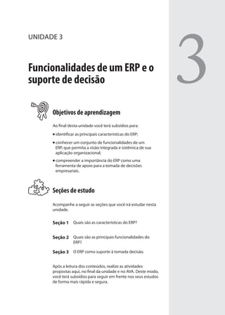 UNIDADE 3
Funcionalidades de um ERP e o
suporte de decisão
Objetivos de aprendizagem
Ao final desta unidade você terá subsídios para:
identificar as principais características do ERP;
conhecer um conjunto de funcionalidades de um
ERP, que permita a visão integrada e sistêmica de sua
aplicação organizacional;
compreender a importância do ERP como uma
ferramenta de apoio para a tomada de decisões
empresariais.
Seções de estudo
Acompanhe a seguir as seções que você irá estudar nesta
unidade.
Seção 1 Quais são as características do ERP?
Seção 2 Quais são as principais funcionalidades do
ERP?
Seção 3 O ERP como suporte à tomada decisão.
Após a leitura dos conteúdos, realize as atividades
propostas aqui, no final da unidade e no AVA. Deste modo,
você terá subsídios para seguir em frente nos seus estudos
de forma mais rápida e segura.
3
SIG.indb 53SIG.indb 53 5/3/2007 11:03:405/3/2007 11:03:40
 