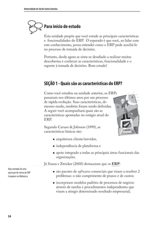 54
Universidade do Sul de Santa Catarina
Para início de estudo
Esta unidade propõe que você estude as principais características
e funcionalidades do ERP. O esperado é que você, ao lidar com
este conhecimento, possa entender como o ERP pode auxiliá-lo
no processo de tomada de decisões.
Portanto, desde agora se sinta-se desaﬁado a realizar muitas
descobertas e conhecer as características, funcionalidade e o
suporte à tomada de decisões. Bom estudo!
SEÇÃO 1 - Quais são as características do ERP?
Como você estudou na unidade anterior, os ERPs
passaram nos últimos anos por um processo
de rápida evolução. Suas características, do
mesmo modo, também foram sendo deﬁnidas.
A seguir você acompanhará quais são as
características apontadas no estágio atual do
ERP.
Segundo Caruso & Johnson (1999), as
características básicas são:
arquitetura cliente/servidor,
independência de plataforma e
apoio integrado a todas as principais áreas funcionais das
organizações.
Já Souza e Zwicker (2000) destacaram que os ERP:
são pacotes de softwares comerciais que visam a resolver 2
problemas: o não cumprimento de prazos e de custos;
incorporam modelos padrões de processos de negócio
através de tarefas e procedimentos independentes que
visam a atingir determinado resultado empresarial;
Veja exemplo de uma
operação de rotina do ERP
Compiere na Midiateca
SIG.indb 54SIG.indb 54 5/3/2007 11:03:405/3/2007 11:03:40
 