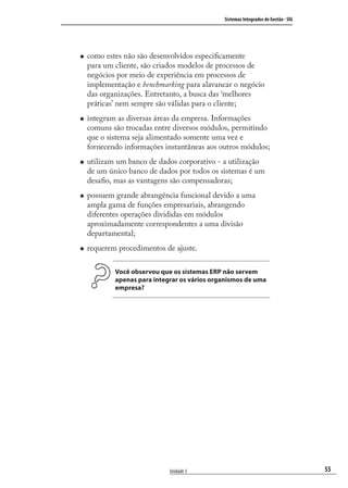 55
Sistemas Integrados de Gestão - SIG
Unidade 3
como estes não são desenvolvidos especiﬁcamente
para um cliente, são criados modelos de processos de
negócios por meio de experiência em processos de
implementação e benchmarking para alavancar o negócio
das organizações. Entretanto, a busca das ‘melhores
práticas’ nem sempre são válidas para o cliente;
integram as diversas áreas da empresa. Informações
comuns são trocadas entre diversos módulos, permitindo
que o sistema seja alimentado somente uma vez e
fornecendo informações instantâneas aos outros módulos;
utilizam um banco de dados corporativo - a utilização
de um único banco de dados por todos os sistemas é um
desaﬁo, mas as vantagens são compensadoras;
possuem grande abrangência funcional devido a uma
ampla gama de funções empresariais, abrangendo
diferentes operações divididas em módulos
aproximadamente correspondentes a uma divisão
departamental;
requerem procedimentos de ajuste.
Você observou que os sistemas ERP não servem
apenas para integrar os vários organismos de uma
empresa?
SIG.indb 55SIG.indb 55 5/3/2007 11:03:405/3/2007 11:03:40
 