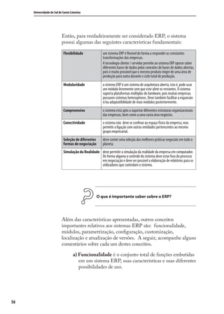 56
Universidade do Sul de Santa Catarina
Então, para verdadeiramente ser considerado ERP, o sistema
possui algumas das seguintes características fundamentais:
Flexibilidade um sistema ERP é ﬂexível de forma a responder as constantes
transformações das empresas.
A tecnologia cliente / servidor permite ao sistema ERP operar sobre
diferentes bases de dados pelas conexões de bases de dados abertas,
pois é muito provável que o mesmo produto migre de uma área de
produção para outra durante o ciclo total de produção.
Modularidade o sistema ERP é um sistema de arquitetura aberta, isto é, pode usar
um módulo livremente sem que este afete os restantes. O sistema
suporta plataformas múltiplas de hardware, pois muitas empresas
possuem sistemas heterogêneos. Deve também facilitar a expansão
e/ou adaptatibilidade de mais módulos posteriormente.
Compreensivo o sistema está apto a suportar diferentes estruturas organizacionais
das empresas, bem como a uma vasta área negócios.
Conectividade o sistema não deve se conﬁnar ao espaço físico da empresa, mas
permitir a ligação com outras entidades pertencentes ao mesmo
grupo empresarial.
Seleção de diferentes
formas de negociação
deve conter uma seleção das melhores práticas negociais em todo o
planeta.
Simulação da Realidade deve permitir a simulação da realidade da empresa em computador.
De forma alguma o controle do sistema deve estar fora do processo
em negociação e deve ser possível a elaboração de relatórios para os
utilizadores que controlam o sistema.
O que é importante saber sobre o ERP?
Além das características apresentadas, outros conceitos
importantes relativos aos sistemas ERP são: funcionalidade,
módulos, parametrização, conﬁguração, customização,
localização e atualização de versões. A seguir, acompanhe alguns
comentários sobre cada um destes conceitos.
a) Funcionalidade é o conjunto total de funções embutidas
em um sistema ERP, suas características e suas diferentes
possibilidades de uso.
SIG.indb 56SIG.indb 56 5/3/2007 11:03:405/3/2007 11:03:40
 