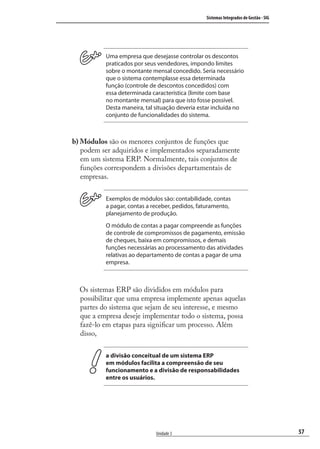 57
Sistemas Integrados de Gestão - SIG
Unidade 3
Uma empresa que desejasse controlar os descontos
praticados por seus vendedores, impondo limites
sobre o montante mensal concedido. Seria necessário
que o sistema contemplasse essa determinada
função (controle de descontos concedidos) com
essa determinada característica (limite com base
no montante mensal) para que isto fosse possível.
Desta maneira, tal situação deveria estar incluída no
conjunto de funcionalidades do sistema.
b) Módulos são os menores conjuntos de funções que
podem ser adquiridos e implementados separadamente
em um sistema ERP. Normalmente, tais conjuntos de
funções correspondem a divisões departamentais de
empresas.
Exemplos de módulos são: contabilidade, contas
a pagar, contas a receber, pedidos, faturamento,
planejamento de produção.
O módulo de contas a pagar compreende as funções
de controle de compromissos de pagamento, emissão
de cheques, baixa em compromissos, e demais
funções necessárias ao processamento das atividades
relativas ao departamento de contas a pagar de uma
empresa.
Os sistemas ERP são divididos em módulos para
possibilitar que uma empresa implemente apenas aquelas
partes do sistema que sejam de seu interesse, e mesmo
que a empresa deseje implementar todo o sistema, possa
fazê-lo em etapas para signiﬁcar um processo. Além
disso,
a divisão conceitual de um sistema ERP
em módulos facilita a compreensão de seu
funcionamento e a divisão de responsabilidades
entre os usuários.
SIG.indb 57SIG.indb 57 5/3/2007 11:03:405/3/2007 11:03:40
 