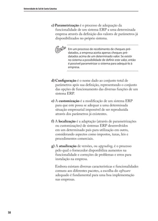 58
Universidade do Sul de Santa Catarina
c) Parametrização é o processo de adequação da
funcionalidade de um sistema ERP a uma determinada
empresa através da deﬁnição dos valores de parâmetros já
disponibilizados no próprio sistema.
Em um processo de recebimento de cheques pré-
datados, a empresa aceita apenas cheques pré-
datados acima de um determinado valor. Se existir
no sistema a possibilidade de definir este valor, então
é possível parametrizar o sistema para adequá-lo à
empresa.
d) Conﬁguração é o nome dado ao conjunto total de
parâmetros após sua deﬁnição, representando o conjunto
das opções de funcionamento das diversas funções de um
sistema ERP.
e) A customização é a modiﬁcação de um sistema ERP
para que este possa se adequar a uma determinada
situação empresarial impossível de ser reproduzida
através dos parâmetros já existentes.
f) A localização é a adaptação (através de parametrizações
ou customizações) de sistemas ERP desenvolvidos
em um determinado país para utilização em outro,
considerando aspectos como impostos, taxas, leis e
procedimentos comerciais.
g) A atualização de versões, ou upgrading, é o processo
pelo qual o fornecedor disponibiliza aumentos na
funcionalidade e correções de problemas e erros para
instalação na empresa.
Embora existam diversas características e funcionalidades
comuns aos diferentes pacotes, a escolha do software
adequado é fundamental para uma boa implementação
nas empresas.
SIG.indb 58SIG.indb 58 5/3/2007 11:03:405/3/2007 11:03:40
 