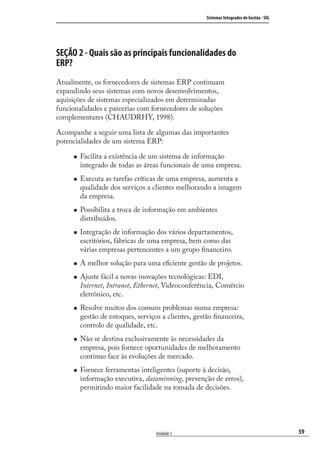 59
Sistemas Integrados de Gestão - SIG
Unidade 3
SEÇÃO 2 - Quais são as principais funcionalidades do
ERP?
Atualmente, os fornecedores de sistemas ERP continuam
expandindo seus sistemas com novos desenvolvimentos,
aquisições de sistemas especializados em determinadas
funcionalidades e parcerias com fornecedores de soluções
complementares (CHAUDRHY, 1998).
Acompanhe a seguir uma lista de algumas das importantes
potencialidades de um sistema ERP:
Facilita a existência de um sistema de informação
integrado de todas as áreas funcionais de uma empresa.
Executa as tarefas críticas de uma empresa, aumenta a
qualidade dos serviços a clientes melhorando a imagem
da empresa.
Possibilita a troca de informação em ambientes
distribuídos.
Integração de informação dos vários departamentos,
escritórios, fábricas de uma empresa, bem como das
várias empresas pertencentes a um grupo ﬁnanceiro.
A melhor solução para uma eﬁciente gestão de projetos.
Ajuste fácil a novas inovações tecnológicas: EDI,
Internet, Intranet, Ethernet, Videoconferência, Comércio
eletrônico, etc.
Resolve muitos dos comuns problemas numa empresa:
gestão de estoques, serviços a clientes, gestão ﬁnanceira,
controlo de qualidade, etc.
Não se destina exclusivamente às necessidades da
empresa, pois fornece oportunidades de melhoramento
contínuo face às evoluções de mercado.
Fornece ferramentas inteligentes (suporte à decisão,
informação executiva, dataminning, prevenção de erros),
permitindo maior facilidade na tomada de decisões.
SIG.indb 59SIG.indb 59 5/3/2007 11:03:415/3/2007 11:03:41
 