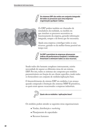 60
Universidade do Sul de Santa Catarina
Os sistemas ERP são então um conjunto integrado
de todos os processos que uma empresa/
organização qualquer realiza.
Os ERP podem também ser chamados de
simuladores da realidade, na medida em
que simulam os processos necessários ao
funcionamento da empresa, gerando informação
integrada, sempre e da forma que for necessária.
Ajuda uma empresa a interligar todos os seus
recursos, gerindo-os da melhor forma possível em
tempo real.
Os ERP’s permitem às empresas alcançarem
índices de performance invejável, à medida que
linearizam e otimizam todos os seus recursos.
Sendo todos eles bastante complexos internamente, existiu
necessidade de separar as diferentes áreas de um sistema
ERP. Por isto, todos os sistemas são compostos por módulos
parametrizáveis em função de um cliente especíﬁco, tendo todos
os fornecedores um conjunto de módulos/aplicações base.
O desenvolvimento do sistema ERP em módulos é um avanço
quando comparado à limitação dos sistemas MRP II primitivos,
os quais eram apenas vocacionados a empresas industriais.
Quais são os módulos / aplicações base?
Os módulos podem atender as seguintes áreas organizacionais:
Vendas, distribuição e marketing
Planejamento de capacidades
Recursos humanos
SIG.indb 60SIG.indb 60 5/3/2007 11:03:415/3/2007 11:03:41
 