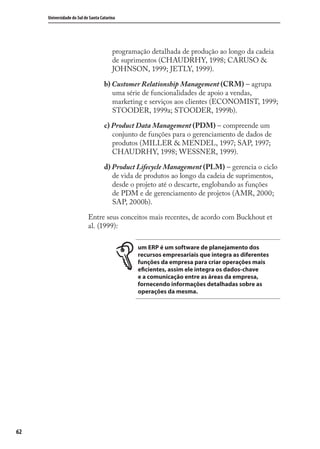 62
Universidade do Sul de Santa Catarina
programação detalhada de produção ao longo da cadeia
de suprimentos (CHAUDRHY, 1998; CARUSO &
JOHNSON, 1999; JETLY, 1999).
b) Customer Relationship Management (CRM) – agrupa
uma série de funcionalidades de apoio a vendas,
marketing e serviços aos clientes (ECONOMIST, 1999;
STOODER, 1999a; STOODER, 1999b).
c) Product Data Management (PDM) – compreende um
conjunto de funções para o gerenciamento de dados de
produtos (MILLER & MENDEL, 1997; SAP, 1997;
CHAUDRHY, 1998; WESSNER, 1999).
d) Product Lifecycle Management (PLM) – gerencia o ciclo
de vida de produtos ao longo da cadeia de suprimentos,
desde o projeto até o descarte, englobando as funções
de PDM e de gerenciamento de projetos (AMR, 2000;
SAP, 2000b).
Entre seus conceitos mais recentes, de acordo com Buckhout et
al. (1999):
um ERP é um software de planejamento dos
recursos empresariais que integra as diferentes
funções da empresa para criar operações mais
eficientes, assim ele integra os dados-chave
e a comunicação entre as áreas da empresa,
fornecendo informações detalhadas sobre as
operações da mesma.
SIG.indb 62SIG.indb 62 5/3/2007 11:03:415/3/2007 11:03:41
 
