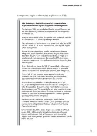 63
Sistemas Integrados de Gestão - SIG
Unidade 3
Acompanhe a seguir o relato sobre a aplicação do ERP:
Cia. Siderúrgica Belgo-Mineira otimiza sua cadeia de
suprimentos com o mySAP Supply Chain Management
Fundado em 1921, o grupo Belgo-Mineira possui 13 empresas
e é líder do ranking nacional no segmento de fio - máquina e
arames de aço.
Integrar unidades de modo a organizar seus processos internos
era o desafio da Cia. Siderúrgica Belgo - Mineira.
Para atingir este objetivo, a empresa optou pela solução de ERP
da SAP - o SAP R/3. E, numa segunda fase, pelo mySAP Supply
Chain Management.
Agora, fábricas, depósitos e vendas trabalham totalmente
integrados, o que permitiu um aumento do giro do estoque
da ordem de 20%. Com esses bons resultados, a Belgo quer
ampliar ainda mais a presença das soluções SAP dentro dos
processos da empresa, principalmente nas áreas de produção e
de transporte.
Antes da implementação do SAP R/3, as unidades fabris não
tinham um procedimento unificado de vendas, já que cada
fábrica usava soluções tecnológicas próprias, sem integração.
Com o SAP R/3, no entanto, houve a padronização dos
processos nas suas unidades e a otimização dos controles,
possibilitando um melhor atendimento aos clientes.
Apesar do sucesso obtido com a implementação do SAP
R/3, o que a Belgo realmente tinha em vista era a integração
total de sua cadeia de suprimentos, incluindo fornecedores,
clientes e parceiros. “A integração foi um fator importante, mas
precisávamos de recursos específicos para unirmos as unidades
fabris e os depósitos espalhados pelo Brasil”, conta o gerente
geral de planejamento e logística.
Foi durante um dos maiores eventos globais da SAP - o
SAPPHIRE 2000, nos Estados Unidos -, que gerente o geral de
planejamento e logística conheceu a solução mySAP Supply
Chain Management.
Em novembro de 2001 a Belgo migrou sua versão do SAP R/3
para a 4.6C e pôde concluir a implementação do Advanced
Planner and Optimizer (SAP APO), componente do my SAP
Supply Chain Management, que vinha sendo desenvolvida desde
março de 2001.
SIG.indb 63SIG.indb 63 5/3/2007 11:03:415/3/2007 11:03:41
 