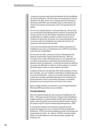 64
Universidade do Sul de Santa Catarina
A empresa começou pela operacionalização da funcionalidade
de Demand Planning - DP, que entrou em produção no mês de
dezembro de 2001, junto com a solução Business Information
Warehouse (SAP BW), que centraliza todas as informações da
empresa de maneira estruturada, como uma grande base de
dados.
Por ser uma solução flexível, o Demand Planning - DP permitiu
aos responsáveis pelo planejamento combinar as previsões de
venda, usando um dos 80 modelos estatísticos de demanda
predefinidos (o modelo sazonal), ou ainda construir novos
modelos de demanda, de acordo com as peculiaridades atuais
ou futuras, além de simulações com dados do histórico da
empresa e informações de mercado.
A estrutura do produto permite fazer análises quantitativas e
qualitativas que, com sua integração com o SAP R/3, permitem
a previsão de rentabilidade.
Em fevereiro de 2002, a empresa iniciou o Planejamento da
Rede de Suprimentos (Supply Network Planning - SNP) em
uma das usinas, onde a demanda passou a ser integrada com
as ordens de produção e requisições de transferência para o
abastecimento dos depósitos , sendo demonstrada em gráficos,
nos quais são definidos os clientes, os fornecedores, os centros
de distribuição e todos os outros agentes da cadeia.
O Advanced Planner and Optimizer (SAP APO) considera a teoria
das restrições, que traz modelos matemáticos estabelecidos por
cerca de mil restrições - como, por exemplo, tipo de produto.
A partir das restrições definidas pelo gestor da companhia, foi
possível levantar onde é mais barato conseguir um produto,
baseando-se em características como frete, entre outras.
Agora a Belgo também vai expandir o uso do Supply Network
Planning (SNP) para todas as suas unidades.
FUTURO PRESENTE
Além da implementação de mais uma funcionalidade do SAP
APO - o Planejamento de Produção e Programação Detalhada -,
a Belgo expandiu a implementação do BW, agora voltado para
suprir a área de vendas, que em breve poderá receber suporte
da solução mySAP Customer Relationship Management - CRM.
A companhia também está iniciando a segunda fase do
projeto de Supply Chain com o Production Planning/Detailed
Scheduling - PP/DS. Esta funcionalidade permite a otimização da
programação do chão - de - fábrica. O PP/DS considera dados
sobre set-up de máquina, turnos de produção, gargalos de
máquinas, etc.
SIG.indb 64SIG.indb 64 5/3/2007 11:03:425/3/2007 11:03:42
 