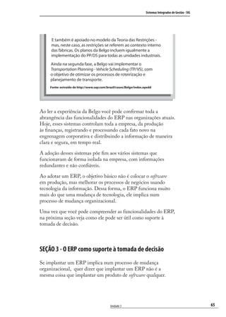 65
Sistemas Integrados de Gestão - SIG
Unidade 3
E também é apoiado no modelo da Teoria das Restrições -
mas, neste caso, as restrições se referem ao contexto interno
das fábricas. Os planos da Belgo incluem igualmente a
implementação do PP/DS para todas as unidades industriais.
Ainda na segunda fase, a Belgo vai implementar o
Transportation Planning - Vehicle Scheduling (TP/VS), com
o objetivo de otimizar os processos de roteirização e
planejamento de transporte.
Fonte: extraído de http://www.sap.com/brazil/casos/Belgo/index.epxdd
Ao ler a experiência da Belgo você pode conﬁrmar toda a
abrangência das funcionalidades do ERP nas organizações atuais.
Hoje, esses sistemas controlam toda a empresa, da produção
às ﬁnanças, registrando e processando cada fato novo na
engrenagem corporativa e distribuindo a informação de maneira
clara e segura, em tempo real.
A adoção desses sistemas põe ﬁm aos vários sistemas que
funcionavam de forma isolada na empresa, com informações
redundantes e não conﬁáveis.
Ao adotar um ERP, o objetivo básico não é colocar o software
em produção, mas melhorar os processos de negócios usando
tecnologia da informação. Dessa forma, o ERP funciona muito
mais do que uma mudança de tecnologia, ele implica num
processo de mudança organizacional.
Uma vez que você pode compreender as funcionalidades do ERP,
na próxima seção veja como ele pode ser útil como suporte à
tomada de decisão.
SEÇÃO 3 - O ERP como suporte à tomada de decisão
Se implantar um ERP implica num processo de mudança
organizacional, quer dizer que implantar um ERP não é a
mesma coisa que implantar um produto de software qualquer.
SIG.indb 65SIG.indb 65 5/3/2007 11:03:425/3/2007 11:03:42
 