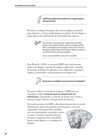 66
Universidade do Sul de Santa Catarina
O ERP tem poder de transformar a organização e
seus processos.
Portanto, o enfoque do projeto deve ser estratégico, orientado
para negócios, e nunca simplesmente um projeto de tecnologia, a
cargo apenas dos proﬁssionais de informática da empresa.
Para ilustrar, recentemente, o laboratório da Pfizer
lançou nos Estados Unidos, apenas nas lojas do Wal-
Mart, um líquido para enxaguar a boca. Em 24 horas,
já estavam disponíveis informações sobre as vendas e
a tendência futura de desempenho.
Fonte: revista EXAME, n.24, p.110, nov.2003.
Para Wood Jr. (1999), os sistemas (ERP) são, teoricamente,
capazes de integrar a gestão da empresa, agilizando a tomada
de decisão, podendo ser aplicados, com adaptações, a qualquer
empresa, permitindo o monitoramento em tempo real.
Quais são os cuidados que precisam ser tomados?
No que se refere ao controle da empresa, o ERP, por sua
concepção, impõe sistematização no lançamento das
informações, permitindo o controle em tempo real. Assim, o
sistema sempre reﬂetirá a situação atual da empresa.
Em muitos projetos de ERP, a alta administração não se envolve
devidamente, apesar dos grandes investimentos e riscos da
empreitada. Um projeto bem sucedido
tem seus participantes na posição correta,
ou seja, os técnicos tomando decisões
técnicas e a gerência sênior decidindo
fatores como objetivos e estratégias de
negócio.
SIG.indb 66SIG.indb 66 5/3/2007 11:03:425/3/2007 11:03:42
 