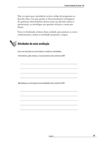 67
Sistemas Integrados de Gestão - SIG
Unidade 3
Não se espera que o presidente escreva código de programas ou
desenhe telas, mas que aponte os direcionamentos estratégicos.
As gerências intermediárias devem atuar nas decisões táticas e
operacionais, os tecnólogos nas questões técnicas e assim por
diante.
Uma vez ﬁnalizada a leitura desta unidade, para praticar os novos
conhecimentos, realize as atividades propostas a seguir.
Atividades de auto-avaliação
Leia com atenção os enunciados e realize as atividades.
1) Sintetize, pelo menos, 3 características dos sistemas ERP.
2) Explique as principais funcionalidades dos sistemas ERP.
SIG.indb 67SIG.indb 67 5/3/2007 11:03:425/3/2007 11:03:42
 