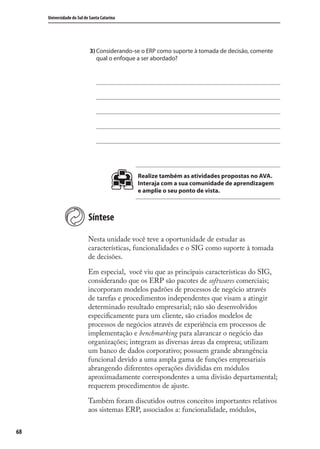 68
Universidade do Sul de Santa Catarina
3) Considerando-se o ERP como suporte à tomada de decisão, comente
qual o enfoque a ser abordado?
Realize também as atividades propostas no AVA.
Interaja com a sua comunidade de aprendizagem
e amplie o seu ponto de vista.
Síntese
Nesta unidade você teve a oportunidade de estudar as
características, funcionalidades e o SIG como suporte à tomada
de decisões.
Em especial, você viu que as principais características do SIG,
considerando que os ERP são pacotes de softwares comerciais;
incorporam modelos padrões de processos de negócio através
de tarefas e procedimentos independentes que visam a atingir
determinado resultado empresarial; não são desenvolvidos
especiﬁcamente para um cliente, são criados modelos de
processos de negócios através de experiência em processos de
implementação e benchmarking para alavancar o negócio das
organizações; integram as diversas áreas da empresa; utilizam
um banco de dados corporativo; possuem grande abrangência
funcional devido a uma ampla gama de funções empresariais
abrangendo diferentes operações divididas em módulos
aproximadamente correspondentes a uma divisão departamental;
requerem procedimentos de ajuste.
Também foram discutidos outros conceitos importantes relativos
aos sistemas ERP, associados a: funcionalidade, módulos,
SIG.indb 68SIG.indb 68 5/3/2007 11:03:425/3/2007 11:03:42
 