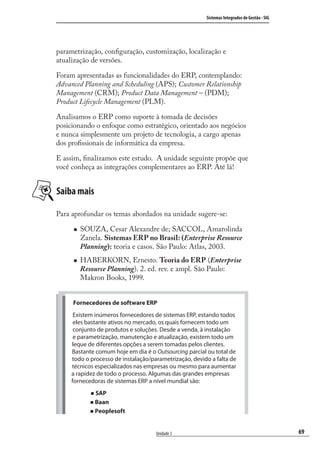 69
Sistemas Integrados de Gestão - SIG
Unidade 3
parametrização, conﬁguração, customização, localização e
atualização de versões.
Foram apresentadas as funcionalidades do ERP, contemplando:
Advanced Planning and Scheduling (APS); Customer Relationship
Management (CRM); Product Data Management – (PDM);
Product Lifecycle Management (PLM).
Analisamos o ERP como suporte à tomada de decisões
posicionando o enfoque como estratégico, orientado aos negócios
e nunca simplesmente um projeto de tecnologia, a cargo apenas
dos proﬁssionais de informática da empresa.
E assim, ﬁnalizamos este estudo. A unidade seguinte propõe que
você conheça as integrações complementares ao ERP. Até lá!
Saiba mais
Para aprofundar os temas abordados na unidade sugere-se:
SOUZA, Cesar Alexandre de; SACCOL, Amarolinda
Zanela. Sistemas ERP no Brasil: (Enterprise Resource
Planning): teoria e casos. São Paulo: Atlas, 2003.
HABERKORN, Ernesto. Teoria do ERP (Enterprise
Resource Planning). 2. ed. rev. e ampl. São Paulo:
Makron Books, 1999.
Fornecedores de software ERP
Existem inúmeros fornecedores de sistemas ERP, estando todos
eles bastante ativos no mercado, os quais fornecem todo um
conjunto de produtos e soluções. Desde a venda, à instalação
e parametrização, manutenção e atualização, existem todo um
leque de diferentes opções a serem tomadas pelos clientes.
Bastante comum hoje em dia é o Outsourcing parcial ou total de
todo o processo de instalação/parametrização, devido a falta de
técnicos especializados nas empresas ou mesmo para aumentar
a rapidez de todo o processo. Algumas das grandes empresas
fornecedoras de sistemas ERP a nível mundial são:
SAP
Baan
Peoplesoft
SIG.indb 69SIG.indb 69 5/3/2007 11:03:425/3/2007 11:03:42
 
