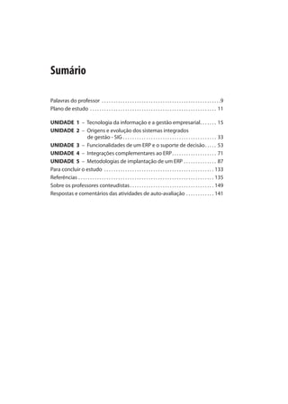 Sumário
Palavras do professor . . . . . . . . . . . . . . . . . . . . . . . . . . . . . . . . . . . . . . . . . . . . . . . . . . .9
Plano de estudo . . . . . . . . . . . . . . . . . . . . . . . . . . . . . . . . . . . . . . . . . . . . . . . . . . . . . . 11
UNIDADE 1 – Tecnologia da informação e a gestão empresarial. . . . . . . 15
UNIDADE 2 – Origens e evolução dos sistemas integrados
de gestão - SIG . . . . . . . . . . . . . . . . . . . . . . . . . . . . . . . . . . . . . . . . 33
UNIDADE 3 – Funcionalidades de um ERP e o suporte de decisão. . . . . 53
UNIDADE 4 – Integrações complementares ao ERP. . . . . . . . . . . . . . . . . . . 71
UNIDADE 5 – Metodologias de implantação de um ERP . . . . . . . . . . . . . . 87
Para concluir o estudo . . . . . . . . . . . . . . . . . . . . . . . . . . . . . . . . . . . . . . . . . . . . . . . 133
Referências . . . . . . . . . . . . . . . . . . . . . . . . . . . . . . . . . . . . . . . . . . . . . . . . . . . . . . . . . . 135
Sobre os professores conteudistas. . . . . . . . . . . . . . . . . . . . . . . . . . . . . . . . . . . . 149
Respostas e comentários das atividades de auto-avaliação . . . . . . . . . . . . 141
SIG.indb 7SIG.indb 7 5/3/2007 11:03:325/3/2007 11:03:32
 