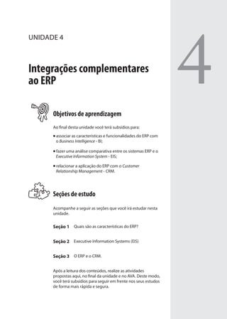 UNIDADE 4
Integrações complementares
ao ERP
Objetivos de aprendizagem
Ao final desta unidade você terá subsídios para:
associar as características e funcionalidades do ERP com
o Business Intelligence - BI;
fazer uma análise comparativa entre os sistemas ERP e o
Executive Information System - EIS;
relacionar a aplicação do ERP com o Customer
Relationship Management - CRM.
Seções de estudo
Acompanhe a seguir as seções que você irá estudar nesta
unidade.
Seção 1 Quais são as características do ERP?
Seção 2 Executive Information Systems (EIS)
Seção 3 O ERP e o CRM.
Após a leitura dos conteúdos, realize as atividades
propostas aqui, no final da unidade e no AVA. Deste modo,
você terá subsídios para seguir em frente nos seus estudos
de forma mais rápida e segura.
4
SIG.indb 71SIG.indb 71 5/3/2007 11:03:435/3/2007 11:03:43
 
