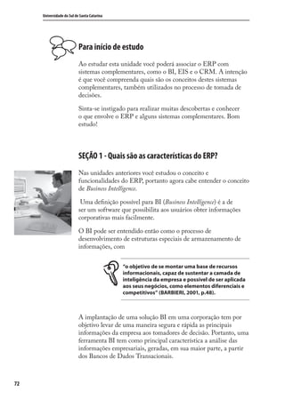 72
Universidade do Sul de Santa Catarina
Para início de estudo
Ao estudar esta unidade você poderá associar o ERP com
sistemas complementares, como o BI, EIS e o CRM. A intenção
é que você compreenda quais são os conceitos destes sistemas
complementares, também utilizados no processo de tomada de
decisões.
Sinta-se instigado para realizar muitas descobertas e conhecer
o que envolve o ERP e alguns sistemas complementares. Bom
estudo!
SEÇÃO 1 - Quais são as características do ERP?
Nas unidades anteriores você estudou o conceito e
funcionalidades do ERP, portanto agora cabe entender o conceito
de Business Intelligence.
Uma deﬁnição possível para BI (Business Intelligence) é a de
ser um software que possibilita aos usuários obter informações
corporativas mais facilmente.
O BI pode ser entendido então como o processo de
desenvolvimento de estruturas especiais de armazenamento de
informações, com
“o objetivo de se montar uma base de recursos
informacionais, capaz de sustentar a camada de
inteligência da empresa e possível de ser aplicada
aos seus negócios, como elementos diferenciais e
competitivos” (BARBIERI, 2001, p.48).
A implantação de uma solução BI em uma corporação tem por
objetivo levar de uma maneira segura e rápida as principais
informações da empresa aos tomadores de decisão. Portanto, uma
ferramenta BI tem como principal característica a análise das
informações empresariais, geradas, em sua maior parte, a partir
dos Bancos de Dados Transacionais.
SIG.indb 72SIG.indb 72 5/3/2007 11:03:435/3/2007 11:03:43
 