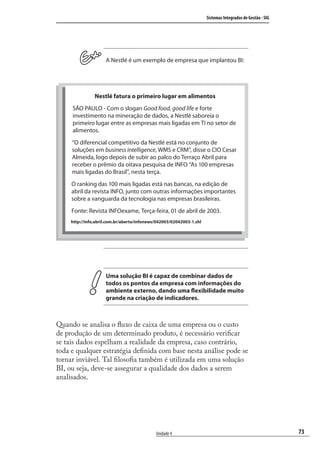 73
Sistemas Integrados de Gestão - SIG
Unidade 4
A Nestlé é um exemplo de empresa que implantou BI:
Uma solução BI é capaz de combinar dados de
todos os pontos da empresa com informações do
ambiente externo, dando uma flexibilidade muito
grande na criação de indicadores.
Quando se analisa o ﬂuxo de caixa de uma empresa ou o custo
de produção de um determinado produto, é necessário veriﬁcar
se tais dados espelham a realidade da empresa, caso contrário,
toda e qualquer estratégia deﬁnida com base nesta análise pode se
tornar inviável. Tal ﬁlosoﬁa também é utilizada em uma solução
BI, ou seja, deve-se assegurar a qualidade dos dados a serem
analisados.
Nestlé fatura o primeiro lugar em alimentos
SÃO PAULO - Com o slogan Good food, good life e forte
investimento na mineração de dados, a Nestlé saboreia o
primeiro lugar entre as empresas mais ligadas em TI no setor de
alimentos.
“O diferencial competitivo da Nestlé está no conjunto de
soluções em business intelligence, WMS e CRM”, disse o CIO Cesar
Almeida, logo depois de subir ao palco do Terraço Abril para
receber o prêmio da oitava pesquisa de INFO “As 100 empresas
mais ligadas do Brasil”, nesta terça.
O ranking das 100 mais ligadas está nas bancas, na edição de
abril da revista INFO, junto com outras informações importantes
sobre a vanguarda da tecnologia nas empresas brasileiras.
Fonte: Revista INFOexame, Terça-feira, 01 de abril de 2003.
http://info.abril.com.br/aberto/infonews/042003/02042003-1.shl
SIG.indb 73SIG.indb 73 5/3/2007 11:03:455/3/2007 11:03:45
 