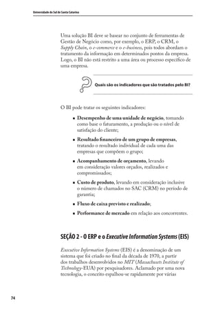 74
Universidade do Sul de Santa Catarina
Uma solução BI deve se basear no conjunto de ferramentas de
Gestão de Negócio como, por exemplo, o ERP, o CRM, o
Supply Chain, o e-commerce e o e-business, pois todos abordam o
tratamento da informação em determinados pontos da empresa.
Logo, o BI não está restrito a uma área ou processo especíﬁco de
uma empresa.
Quais são os indicadores que são tratados pelo BI?
O BI pode tratar os seguintes indicadores:
Desempenho de uma unidade de negócio, tomando
como base o faturamento, a produção ou o nível de
satisfação do cliente;
Resultado ﬁnanceiro de um grupo de empresas,
tratando o resultado individual de cada uma das
empresas que compõem o grupo;
Acompanhamento de orçamento, levando
em consideração valores orçados, realizados e
compromissados;
Custo de produto, levando em consideração inclusive
o número de chamados no SAC (CRM) no período de
garantia;
Fluxo de caixa previsto e realizado;
Performance de mercado em relação aos concorrentes.
SEÇÃO 2 - O ERP e o ExecutiveInformationSystems (EIS)
Executive Information Systems (EIS) é a denominação de um
sistema que foi criado no ﬁnal da década de 1970, a partir
dos trabalhos desenvolvidos no MIT (Massachusets Institute of
Technology-EUA) por pesquisadores. Aclamado por uma nova
tecnologia, o conceito espalhou-se rapidamente por várias
SIG.indb 74SIG.indb 74 5/3/2007 11:03:455/3/2007 11:03:45
 