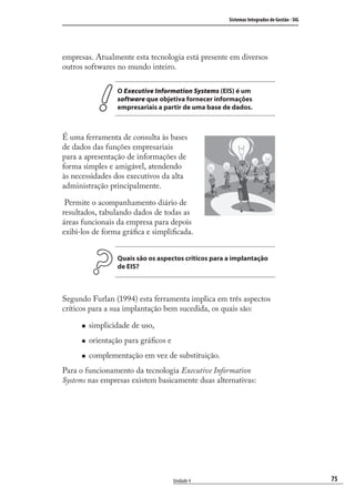 75
Sistemas Integrados de Gestão - SIG
Unidade 4
empresas. Atualmente esta tecnologia está presente em diversos
outros softwares no mundo inteiro.
O Executive Information Systems (EIS) é um
software que objetiva fornecer informações
empresariais a partir de uma base de dados.
É uma ferramenta de consulta às bases
de dados das funções empresariais
para a apresentação de informações de
forma simples e amigável, atendendo
às necessidades dos executivos da alta
administração principalmente.
Permite o acompanhamento diário de
resultados, tabulando dados de todas as
áreas funcionais da empresa para depois
exibi-los de forma gráﬁca e simpliﬁcada.
Quais são os aspectos críticos para a implantação
de EIS?
Segundo Furlan (1994) esta ferramenta implica em três aspectos
críticos para a sua implantação bem sucedida, os quais são:
simplicidade de uso,
orientação para gráﬁcos e
complementação em vez de substituição.
Para o funcionamento da tecnologia Executive Information
Systems nas empresas existem basicamente duas alternativas:
SIG.indb 75SIG.indb 75 5/3/2007 11:03:455/3/2007 11:03:45
 