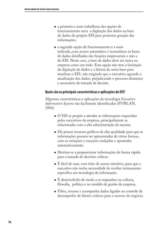 76
Universidade do Sul de Santa Catarina
a primeira e mais trabalhosa das opções de
funcionamento seria a digitação dos dados na base
de dados do próprio EIS para posterior geração das
informações.
a segunda opção de funcionamento é a mais
indicada.,com acesso automático e instantâneo às bases
de dados detalhadas das funções empresariais e não a
do EIS. Neste caso, a base de dados deve ser única na
empresa como um todo. Esta opção não tem a limitação
da digitação de dados e a leitura de outra base para
atualizar o EIS, não exigindo que o executivo aguarde a
atualização dos dados, prejudicando o processo dinâmico
e necessário da tomada de decisão.
Quais são as principais características e aplicações do EIS?
Algumas características e aplicações da tecnologia Executive
Information Systems são facilmente identiﬁcadas (FURLAN,
1994).
O EIS se propõe a atender as informações requeridas
pelos executivos da empresa, principalmente as
relacionadas com a alta administração da mesma.
Ele possui recursos gráﬁcos de alta qualidade para que as
informações possam ser apresentadas de várias formas,
com as variações e exceções realçadas e apontadas
automaticamente.
Destina-se a proporcionar informações de forma rápida
para a tomada de decisões críticas.
É fácil de usar, com telas de acesso intuitivo, para que o
executivo não tenha necessidade de receber treinamento
especíﬁco em tecnologia da informação.
É desenvolvido de modo a se enquadrar na cultura,
ﬁlosoﬁa, política e no modelo de gestão da empresa.
Filtra, resume e acompanha dados ligados ao controle de
desempenho de fatores críticos para o sucesso do negócio.
SIG.indb 76SIG.indb 76 5/3/2007 11:03:465/3/2007 11:03:46
 