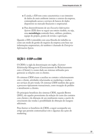 77
Sistemas Integrados de Gestão - SIG
Unidade 4
E ainda, o EIS tem como característica o uso intensivo
de dados do meio ambiente interno e externo da empresa,
contemplando acesso a serviços de bancos de dados
disponíveis no mercado ﬁnanceiro e empresarial.
Para desenvolvimento de um Executive Information
Systems (EIS) deve-se seguir um roteiro modelo, ou seja,
uma metodologia contendo fases, subfases, produtos,
equipe do projeto, pontos de revisão e aprovação.
Quando o EIS é entendido com uma ﬁlosoﬁa de trabalho ou
como um modo de gestão do negócio da empresa com base nas
informações empresariais, ele também é chamado de Enterprise
Information System.
SEÇÃO 3 - O ERP e o CRM
O CRM é a sigla da denominação em inglês, Customer
Relationship Management (Gerenciamento do Relacionamento
com o Cliente) é o nome dado aos sistemas utilizados para
gerenciar as relações com os clientes.
Os sistemas CRM visam a auxiliar no contato e relacionamento
com o cliente, atividades relacionadas ao marketing e vendas e
aos serviços de pós-venda. Os sistemas CRM também dão apoio
a processos tipicamente transacionais, como recepção de pedidos
e atendimento a clientes.
Os principais benefícios dos sistemas CRM, segundo Brown
(2001), são aqueles provenientes da redução do custo dos contatos
com clientes e da obtenção de um rendimento maior, a partir do
crescimento das vendas e possibilidade de obtenção de margens
adicionais.
Para ilustrar os benefícios do CRM, a seguir acompanhe um
artigo que permite contextualizar este e algumas das ações do
marketing.
SIG.indb 77SIG.indb 77 5/3/2007 11:03:465/3/2007 11:03:46
 