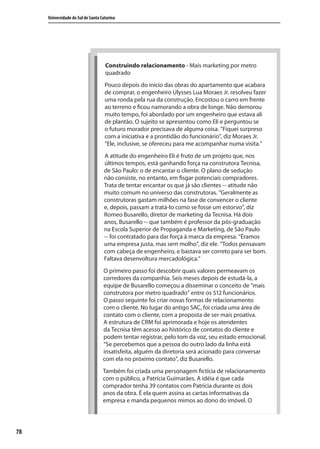 78
Universidade do Sul de Santa Catarina
Construindo relacionamento - Mais marketing por metro
quadrado
Pouco depois do início das obras do apartamento que acabara
de comprar, o engenheiro Ulysses Lua Moraes Jr. resolveu fazer
uma ronda pela rua da construção. Encostou o carro em frente
ao terreno e ficou namorando a obra de longe. Não demorou
muito tempo, foi abordado por um engenheiro que estava ali
de plantão. O sujeito se apresentou como Eli e perguntou se
o futuro morador precisava de alguma coisa. “Fiquei surpreso
com a iniciativa e a prontidão do funcionário”, diz Moraes Jr.
“Ele, inclusive, se ofereceu para me acompanhar numa visita.”
A atitude do engenheiro Eli é fruto de um projeto que, nos
últimos tempos, está ganhando força na construtora Tecnisa,
de São Paulo: o de encantar o cliente. O plano de sedução
não consiste, no entanto, em fisgar potenciais compradores.
Trata de tentar encantar os que já são clientes -- atitude não
muito comum no universo das construtoras. “Geralmente as
construtoras gastam milhões na fase de convencer o cliente
e, depois, passam a tratá-lo como se fosse um estorvo”, diz
Romeo Busarello, diretor de marketing da Tecnisa. Há dois
anos, Busarello -- que também é professor da pós-graduação
na Escola Superior de Propaganda e Marketing, de São Paulo
-- foi contratado para dar força à marca da empresa. “Éramos
uma empresa justa, mas sem molho”, diz ele. “Todos pensavam
com cabeça de engenheiro, e bastava ser correto para ser bom.
Faltava desenvoltura mercadológica.”
O primeiro passo foi descobrir quais valores permeavam os
corredores da companhia. Seis meses depois de estudá-la, a
equipe de Busarello começou a disseminar o conceito de “mais
construtora por metro quadrado” entre os 512 funcionários.
O passo seguinte foi criar novas formas de relacionamento
com o cliente. No lugar do antigo SAC, foi criada uma área de
contato com o cliente, com a proposta de ser mais proativa.
A estrutura de CRM foi aprimorada e hoje os atendentes
da Tecnisa têm acesso ao histórico de contatos do cliente e
podem tentar registrar, pelo tom da voz, seu estado emocional.
“Se percebemos que a pessoa do outro lado da linha está
insatisfeita, alguém da diretoria será acionado para conversar
com ela no próximo contato”, diz Busarello.
Também foi criada uma personagem fictícia de relacionamento
com o público, a Patrícia Guimarães. A idéia é que cada
comprador tenha 39 contatos com Patrícia durante os dois
anos da obra. É ela quem assina as cartas informativas da
empresa e manda pequenos mimos ao dono do imóvel. O
SIG.indb 78SIG.indb 78 5/3/2007 11:03:465/3/2007 11:03:46
 