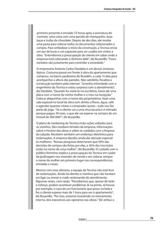 79
Sistemas Integrados de Gestão - SIG
Unidade 4
primeiro presente é enviado 72 horas após a assinatura do
contrato: uma caixa com uma garrafa de champanhe, duas
taças e trufas de chocolate. Depois de dez dias, ele recebe
uma pasta para colocar todos os documentos relacionados à
compra. Para simbolizar o início da construção, a Tecnisa envia
um par de luvas e um capacete para ser usados em visitas à
obra. “Entendemos a preocupação do cliente em saber onde a
empresa está colocando o dinheiro dele”, diz Busarello. “Esses
contatos são justamente para controlar a ansiedade.”
O empresário Antonio Carlos Deodato é um desses ansiosos
típicos. Costuma passar em frente à obra do apartamento que
comprou, no bairro paulistano do Brooklin, a cada 15 dias para
acompanhar a altura das paredes. Não satisfeito, fiscaliza a
construção também pela internet. “Já tenho intimidade com o
engenheiro da Tecnisa e estou surpreso com o atendimento”,
diz Deodato. “Quando fui visitá-lo no escritório, havia até uma
placa com o nome da minha mulher e o meu na recepção.”
Colocar plaquinhas com o nome dos proprietários, fazer uma
sala especial no local da obra com direito a flores, água, café
e agendar quantas visitas o comprador quiser... tudo isso faz
parte do jogo. “Se o cliente vai a uma churrascaria e é mimado
porque pagou 39 reais, o que ele vai esperar na compra de um
imóvel de 300 000?”, diz Busarello.
O plano de marketing da Tecnisa inclui ações voltadas para
os vizinhos. Eles recebem brindes da empresa, informações
sobre o horário das obras e sobre os cuidados com a limpeza
da calçada. Recebem também um endereço eletrônico para
reclamações. A empresa decidiu ainda dar atenção especial
às mulheres. “Nossas pesquisas detectaram que 94% das
decisões de compra são feitas por elas, e 36% das inscrições
estão no nome de uma mulher”, diz Busarello. O cuidado com o
público feminino explica a preocupação da Tecnisa em cuidar
da jardinagem nos estandes de venda e em colocar sempre
o nome da mulher em primeiro lugar nas correspondências
enviadas a casais.
Mesmo com essa ofensiva, a equipe da Tecnisa não está livre
de reclamações. Ainda há clientes e vizinhos que não hesitam
em ligar ou enviar e-mails reclamando do atendimento.
Algumas vezes, com razão. “Percebemos que, apesar de todo
o esforço, podem acontecer problemas lá na ponta. Já houve,
por exemplo, o caso de um funcionário que pisou na bola e
fez o cliente esperar mais de 1 hora para ver o apartamento”,
diz Busarello. “Por isso, estamos investindo no treinamento
interno, dos executivos aos operários nas obras.” Ele atribui o
SIG.indb 79SIG.indb 79 5/3/2007 11:03:465/3/2007 11:03:46
 