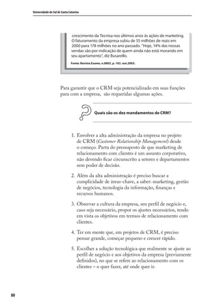 80
Universidade do Sul de Santa Catarina
crescimento da Tecnisa nos últimos anos às ações de marketing.
O faturamento da empresa subiu de 55 milhões de reais em
2000 para 178 milhões no ano passado. “Hoje, 14% das nossas
vendas são por indicação de quem ainda não está morando em
seu apartamento”, diz Busarello.
Fonte: Revista Exame, n.0802, p. 102. out.2003.
Para garantir que o CRM seja potencializado em suas funções
para com a empresa, são requeridas algumas ações.
Quais são os dez mandamentos de CRM?
Envolver a alta administração da empresa no projeto
de CRM (Customer Relationship Management) desde
o começo. Parta do pressuposto de que marketing de
relacionamento com clientes é um assunto corporativo,
não devendo ﬁcar circunscrito a setores e departamentos
sem poder de decisão.
Além da alta administração é preciso buscar a
cumplicidade de áreas-chave, a saber: marketing, gestão
de negócios, tecnologia da informação, ﬁnanças e
recursos humanos.
Observar a cultura da empresa, seu perﬁl de negócio e,
caso seja necessário, propor os ajustes necessários, tendo
em vista os objetivos em termos de relacionamento com
clientes.
Ter em mente que, em projetos de CRM, é preciso
pensar grande, começar pequeno e crescer rápido.
Escolher a solução tecnológica que realmente se ajuste ao
perﬁl de negócio e aos objetivos da empresa (previamente
deﬁnidos), no que se refere ao relacionamento com os
clientes – o quer fazer, até onde quer ir.
1.
2.
3.
4.
5.
SIG.indb 80SIG.indb 80 5/3/2007 11:03:465/3/2007 11:03:46
 