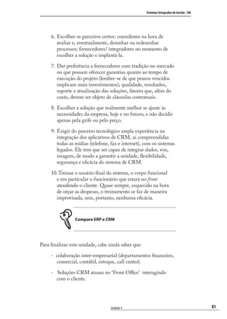 81
Sistemas Integrados de Gestão - SIG
Unidade 4
Escolher os parceiros certos: consultores na hora de
avaliar e, eventualmente, desenhar ou redesenhar
processos; fornecedores/ integradores no momento de
escolher a solução e implantá-la.
Dar preferência a fornecedores com tradição no mercado
ou que possam oferecer garantias quanto ao tempo de
execução do projeto (lembre-se de que prazos vencidos
implicam mais investimentos), qualidade, resultados,
suporte e atualização das soluções, fatores que, além do
custo, devem ser objeto de cláusulas contratuais.
Escolher a solução que realmente melhor se ajuste às
necessidades da empresa, hoje e no futuro, e não decidir
apenas pela grife ou pelo preço.
Exigir do parceiro tecnológico ampla experiência na
integração dos aplicativos de CRM, aí compreendidas
todas as mídias (telefone, fax e internet), com os sistemas
legados. Ele tem que ser capaz de integrar dados, voz,
imagem, de modo a garantir a unidade, ﬂexibilidade,
segurança e eﬁcácia do sistema de CRM.
Treinar o usuário ﬁnal do sistema, o corpo funcional
e em particular o funcionário que estará no front
atendendo o cliente. Quase sempre, esquecido na hora
de orçar as despesas, o treinamento se faz de maneira
improvisada, sem, portanto, nenhuma eﬁcácia.
Compare ERP e CRM
Para ﬁnalizar esta unidade, cabe ainda saber que:
- colaboração inter-empresarial (departamentos ﬁnanceiro,
comercial, contábil, estoque, call center).
- Soluções CRM atuam no ‘Front Oﬃce’ interagindo
com o cliente.
6.
7.
8.
9.
10.
SIG.indb 81SIG.indb 81 5/3/2007 11:03:465/3/2007 11:03:46
 
