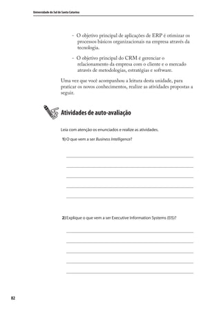 82
Universidade do Sul de Santa Catarina
- O objetivo principal de aplicações de ERP é otimizar os
processos básicos organizacionais na empresa através da
tecnologia.
- O objetivo principal do CRM é gerenciar o
relacionamento da empresa com o cliente e o mercado
através de metodologias, estratégias e software.
Uma vez que você acompanhou a leitura desta unidade, para
praticar os novos conhecimentos, realize as atividades propostas a
seguir.
Atividades de auto-avaliação
Leia com atenção os enunciados e realize as atividades.
1) O que vem a ser Business Intelligence?
2) Explique o que vem a ser Executive Information Systems (EIS)?
SIG.indb 82SIG.indb 82 5/3/2007 11:03:475/3/2007 11:03:47
 