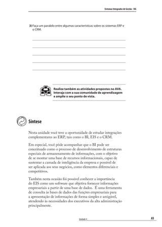 83
Sistemas Integrados de Gestão - SIG
Unidade 4
3) Faça um paralelo entre algumas características sobre os sistemas ERP e
o CRM.
Realize também as atividades propostas no AVA.
Interaja com a sua comunidade de aprendizagem
e amplie o seu ponto de vista.
Síntese
Nesta unidade você teve a oportunidade de estudar integrações
complementares ao ERP, tais como o BI, EIS e o CRM.
Em especial, você pôde acompanhar que o BI pode ser
conceituado como o processo de desenvolvimento de estruturas
especiais de armazenamento de informações, com o objetivo
de se montar uma base de recursos informacionais, capaz de
sustentar a camada de inteligência da empresa e possível de
ser aplicada aos seus negócios, como elementos diferenciais e
competitivos.
Também nesta ocasião foi possível conhecer a importância
do EIS como um software que objetiva fornecer informações
empresariais a partir de uma base de dados. É uma ferramenta
de consulta às bases de dados das funções empresariais para
a apresentação de informações de forma simples e amigável,
atendendo às necessidades dos executivos da alta administração
principalmente.
SIG.indb 83SIG.indb 83 5/3/2007 11:03:475/3/2007 11:03:47
 