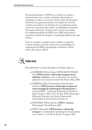 84
Universidade do Sul de Santa Catarina
No mesmo propósito, o CRM visa a auxiliar no contato e
relacionamento com o cliente, atividades relacionadas ao
marketing e vendas e aos serviços de pós-venda. Os principais
benefícios são aqueles provenientes da redução do custo dos
contatos com clientes e da obtenção de um rendimento maior,
a partir do crescimento das vendas e possibilidade de obtenção
de margens adicionais. Ao ﬁnal, pode-se fazer uma análise
de complementaridade do CRM com o ERP, destacando as
respectivas camadas de atuações e os principais objetivos de cada
sistema.
Uma vez vencidos os objetivos desta unidade, na seguinte
e última unidade o tema de estudo será as metodologias de
implantações do ERP, contemplando as barreiras e fatores
críticos de sucessos. Até lá!
Saiba mais
Para aprofundar os temas abordados na unidade sugere-se:
CARDOSO, Mário Sérgio; GONÇALVES FILHO,
Cid. CRM (customer relationship management) em
ambiente e-business: como se relacionar com clientes,
aplicando novos recursos da web. São Paulo: Atlas, 2001.
AMBONI, Fábio; Universidade do Sul de Santa
Catarina. CRM (customer relationship management)
como estratégia de marketing de relacionamento: o
caso do CIESC - Centro das Indústrias do Estado de
Santa Catarina. 2004. 131 f. fev./jul., 2001, Dissertação
(Mestrado Executivo em Gestão Empresarial) -
Universidade do Sul de Santa Catarina, F.
OLIVEIRA, Wilson José de. CRM e e-business.
Florianópolis: Visual Books, 2000.
SWIFT, Ronald S. CRM (customer relationship
manager): o revolucionário marketing de relacionamento
com o cliente. 3. ed. Rio de Janeiro: Campus, 2001.
SIG.indb 84SIG.indb 84 5/3/2007 11:03:475/3/2007 11:03:47
 