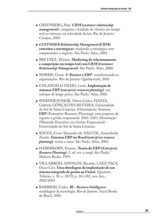85
Sistemas Integrados de Gestão - SIG
Unidade 4
GREENBERG, Paul. CRM (customer relationship
management): conquista e lealdade de clientes em tempo
real na internet, na velocidade da luz. Rio de Janeiro:
Campus, 2001.
CUSTOMER Relationship Management (CRM)
conceitos e estratégicas: mudando a estratégica sem
comprometer o negócio. São Paulo: Atlas, 2001.
BRETZKE, Miriam. Marketing de relacionamento
e competição em tempo real com CRM (Customer
Relationship Management). São Paulo: Atlas, 2000.
NORRIS, Grant. E-Business e ERP: transformando as
organizações. Rio de Janeiro: Qualitymark, 2001.
COLANGELO FILHO, Lucio. Implantação de
sistemas ERP (enterprise resources planning): um
enfoque de longo prazo. São Paulo: Atlas, 2001.
WERNER JUNIOR, Valton Carlos; FIATES,
Gabriela GONÇALVES SILVEIRA; Universidade
do Sul de Santa Catarina. (Orientadora). Sistemas
ERP (Enterprise Resource Planning): uma proposta de
suporte à gestão empresarial. 2003. 120 f. Dissertação
(Mestrado Executivo em Gestão Empresarial) -
Universidade do Sul de Santa Catarina.
SOUZA, Cesar Alexandre de; SACCOL, Amarolinda
Zanela. Sistemas ERP no Brasil (enterprise resource
planning): teoria e casos. São Paulo: Atlas, 2003.
HABERKORN, Ernesto. Teoria do ERP (Enterprise
Resource Planning). 2. ed. rev. e ampl. São Paulo:
Makron Books, 1999.
VILLARROEL DAVALOS, Ricardo; LAEZ VACA,
Oscar Ciro. Uma abordagem da implantação de um
sistema integrado de gestão na Unisul. Episteme.
Tubarão, v. 10, n. 28/29, p. 263-282, nov./jun.,
2002/2003.
BARBIERI, Carlos. BI - Business Intelligence:
modelagem & tecnologia. Rio de Janeiro: Axcel Books
do Brasil, 2001.
SIG.indb 85SIG.indb 85 5/3/2007 11:03:475/3/2007 11:03:47
 