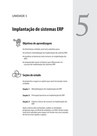 UNIDADE 5
Implantação de sistemas ERP
Objetivos de aprendizagem
Ao final desta unidade você terá subsídios para:
conhecer metodologias de implantação de sistema ERP;
visualizar as barreiras mais comuns na implantação do
ERP;
compreender quais os fatores que influenciam no
sucesso de implantação de sistemas ERP.
Seções de estudo
Acompanhe a seguir as seções que você irá estudar nesta
unidade.
Seção 1 Metodologia(s) de implantação do ERP
Seção 2 Principais barreiras na implantação do ERP
Seção 3 Fatores críticos de sucesso na implantação do
ERP
Após a leitura dos conteúdos, realize as atividades
propostas aqui, no final da unidade e no AVA. Deste modo,
você terá subsídios para seguir em frente nos seus estudos
de forma mais rápida e segura.
5
SIG.indb 87SIG.indb 87 5/3/2007 11:03:475/3/2007 11:03:47
 