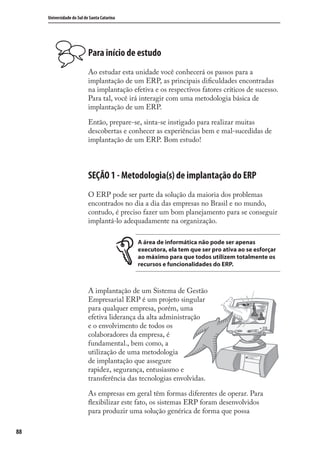 88
Universidade do Sul de Santa Catarina
Para início de estudo
Ao estudar esta unidade você conhecerá os passos para a
implantação de um ERP, as principais diﬁculdades encontradas
na implantação efetiva e os respectivos fatores críticos de sucesso.
Para tal, você irá interagir com uma metodologia básica de
implantação de um ERP.
Então, prepare-se, sinta-se instigado para realizar muitas
descobertas e conhecer as experiências bem e mal-sucedidas de
implantação de um ERP. Bom estudo!
SEÇÃO 1 - Metodologia(s) de implantação do ERP
O ERP pode ser parte da solução da maioria dos problemas
encontrados no dia a dia das empresas no Brasil e no mundo,
contudo, é preciso fazer um bom planejamento para se conseguir
implantá-lo adequadamente na organização.
A área de informática não pode ser apenas
executora, ela tem que ser pro ativa ao se esforçar
ao máximo para que todos utilizem totalmente os
recursos e funcionalidades do ERP.
A implantação de um Sistema de Gestão
Empresarial ERP é um projeto singular
para qualquer empresa, porém, uma
efetiva liderança da alta administração
e o envolvimento de todos os
colaboradores da empresa, é
fundamental., bem como, a
utilização de uma metodologia
de implantação que assegure
rapidez, segurança, entusiasmo e
transferência das tecnologias envolvidas.
As empresas em geral têm formas diferentes de operar. Para
ﬂexibilizar este fato, os sistemas ERP foram desenvolvidos
para produzir uma solução genérica de forma que possa
SIG.indb 88SIG.indb 88 5/3/2007 11:03:475/3/2007 11:03:47
 