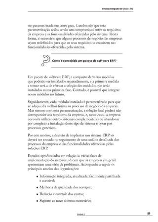 89
Sistemas Integrados de Gestão - SIG
Unidade 5
ser parametrizada em certo grau. Lembrando que esta
parametrização acaba sendo um compromisso entre os requisitos
da empresa e as funcionalidades oferecidas pelo sistema. Desta
forma, é necessário que alguns processos de negócio das empresas
sejam redeﬁnidos para que os seus requisitos se encaixem nas
funcionalidades oferecidas pelo sistema.
Como é concebido um pacote de software ERP?
Um pacote de software ERP, é composto de vários módulos
que poderão ser instalados separadamente, e a primeira medida
a tomar será a de efetuar a seleção dos módulos que serão
instalados numa primeira fase. Contudo, é possível que integrar
novos módulos no futuro.
Seguidamente, cada módulo instalado é parametrizado para que
se adeque da melhor forma ao processo de negócio da empresa.
Mas mesmo com esta parametrização, a solução ﬁnal poderá não
corresponder aos requisitos da empresa, e, nesse caso,, a empresa
necessita utilizar outros sistemas complementares ou abandonar
por completo a instalação deste tipo de sistema e optar por
processos genéricos.
Por este motivo, a decisão de implantar um sistema ERP só
deverá ser tomada no seguimento de uma análise detalhada dos
processos da empresa e das funcionalidades oferecidas pelas
soluções ERP.
Estudos aprofundados em relação às várias fases de
implementação do sistema indicam que as empresas em geral
apresentam uma série de problemas. Acompanhe a seguir os
principais anseios das organizações:
Informação integrada, atualizada, facilmente partilhada
e acessível;
Melhoria da qualidade dos serviços;
Redução e controle dos custos;
Suporte ao novo sistema monetário;
SIG.indb 89SIG.indb 89 5/3/2007 11:03:485/3/2007 11:03:48
 