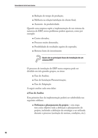 90
Universidade do Sul de Santa Catarina
Redução do tempo de produção;
Melhoria na relação/satisfação do cliente ﬁnal;
Aumento da produtividade.
Quando uma empresa supõe a implementação de um sistema da
natureza do ERP, novos problemas podem aparecer, como por
exemplo:
Custos elevados;
Processo muito demorado;
Possibilidade de resultados aquém do esperado;
Retorno lento do investimento
Quais são as principais fases de instalação de um
sistema ERP?
O processo de instalação do ERP numa empresa pode ser
dividido em três grandes grupos, ou áreas:
Fase de Análise;
Fase de Instalação/Parametrização;
Fase de Adaptação
A seguir analise cada uma delas:
a) Fase de Análise
Esta primeira fase da implementação poderá ser subdividida nas
seguintes subfases:
Deﬁnição e planejamento do projeto – esta etapa
tem como objetivo toda a deﬁnição e planejamento do
projeto, incluindo a deﬁnição da estratégia a ser utilizada
durante o processo (aceitação de normas, condições, etc.).
SIG.indb 90SIG.indb 90 5/3/2007 11:03:485/3/2007 11:03:48
 